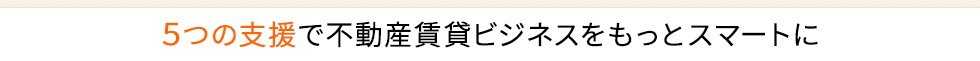 5つの支援で不動産賃貸ビジネスをもっとスマートに